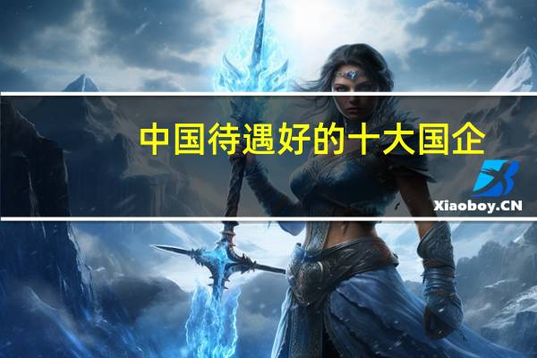 中国待遇好的十大国企:第一待遇好到完胜外资企业