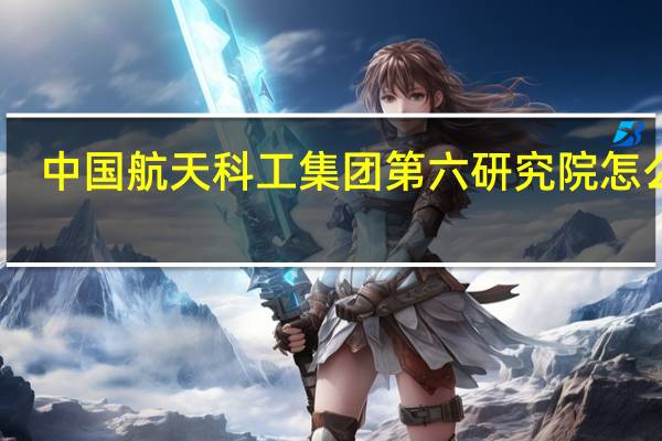 中国航天科工集团第六研究院怎么样