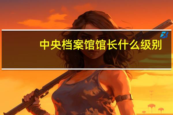 中央档案馆馆长什么级别