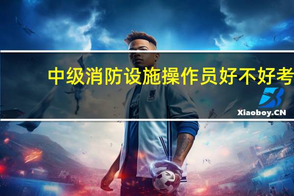中级消防设施操作员好不好考