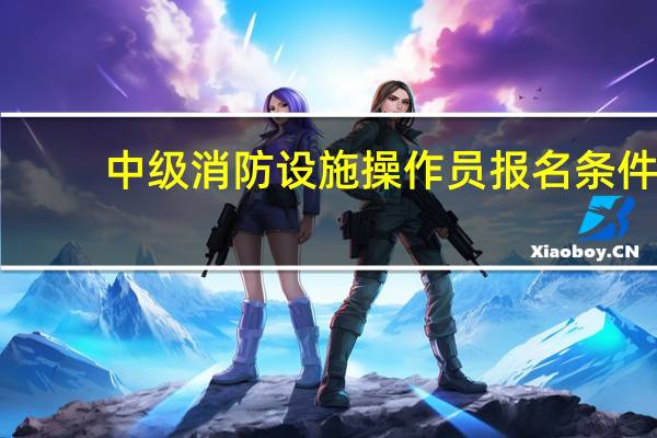 中级消防设施操作员报名条件