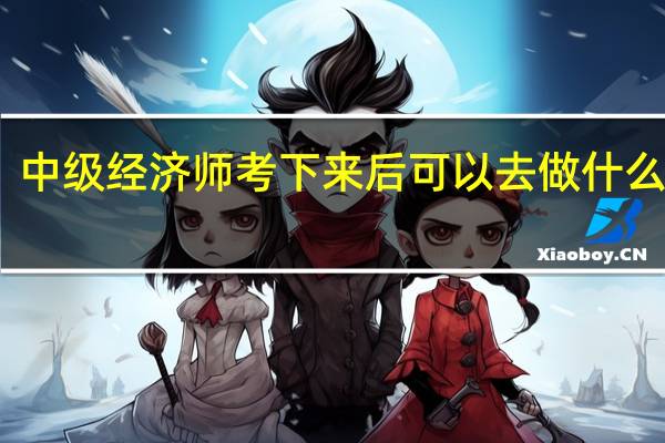 中级经济师考下来后可以去做什么工作