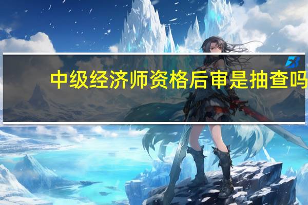 中级经济师资格后审是抽查吗