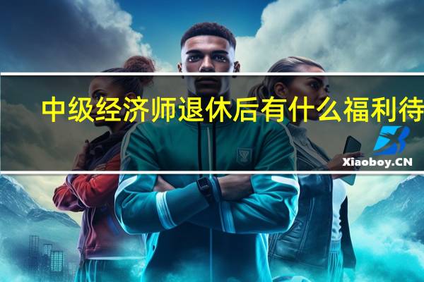 中级经济师退休后有什么福利待遇