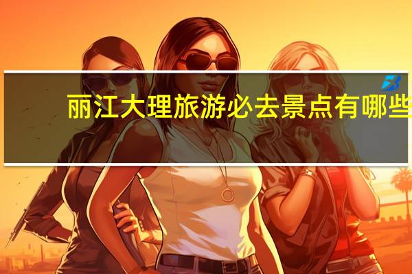 丽江大理旅游必去景点有哪些