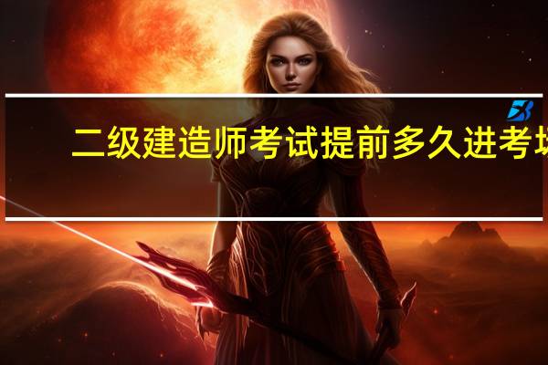 二级建造师考试提前多久进考场
