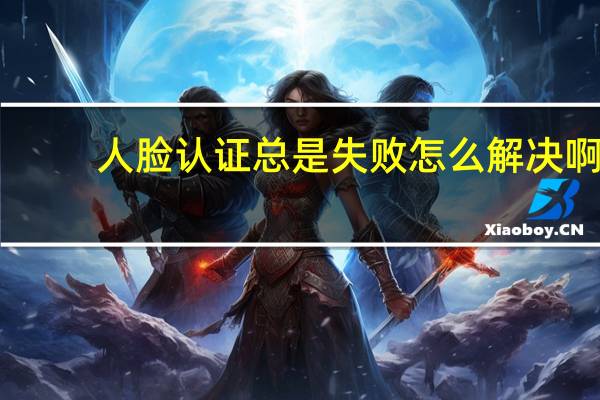 人脸认证总是失败怎么解决啊