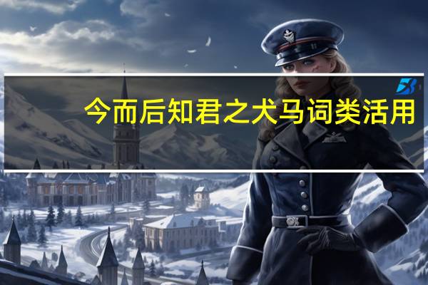 今而后知君之犬马词类活用