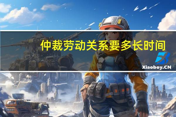 仲裁劳动关系要多长时间