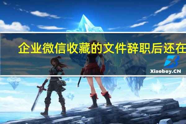企业微信收藏的文件辞职后还在吗