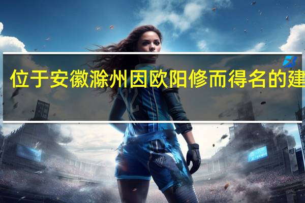 位于安徽滁州因欧阳修而得名的建筑是