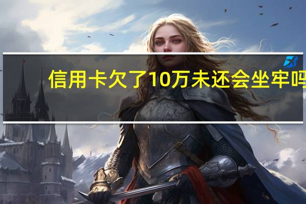 信用卡欠了10万未还会坐牢吗,这个内容一定要清楚