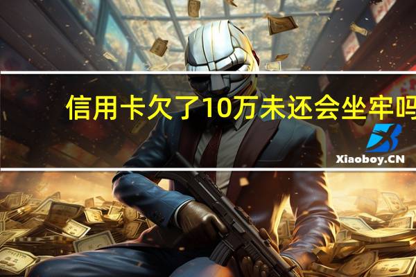 信用卡欠了10万未还会坐牢吗，这个内容一定要清楚