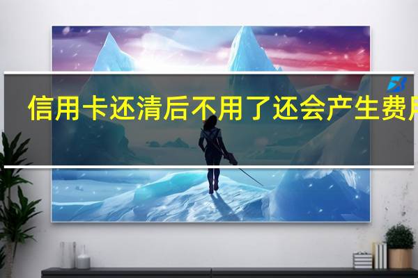 信用卡还清后不用了还会产生费用吗