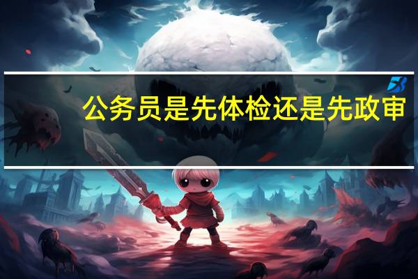 公务员是先体检还是先政审