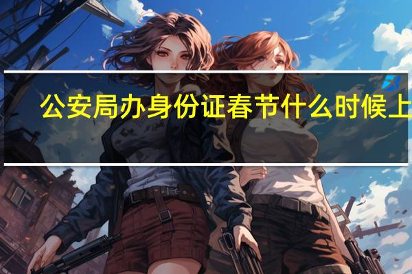 公安局办身份证春节什么时候上班