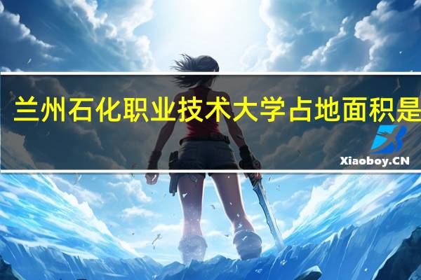兰州石化职业技术大学占地面积是多少