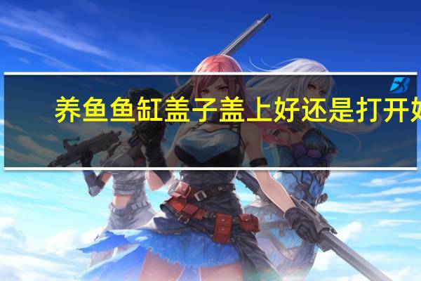 养鱼鱼缸盖子盖上好还是打开好