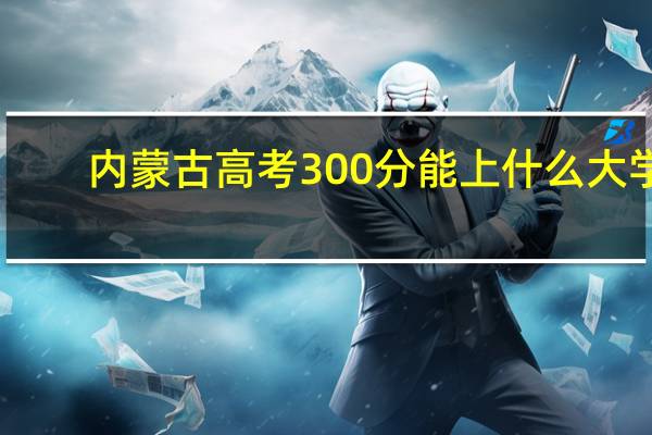 内蒙古高考300分能上什么大学(2024年参考)