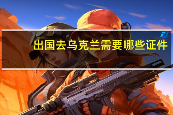 出国去乌克兰需要哪些证件