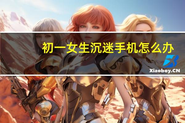 初一女生沉迷手机怎么办