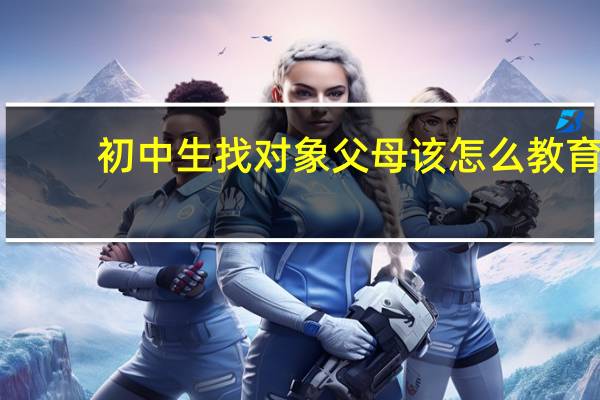初中生找对象父母该怎么教育