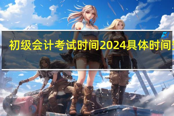初级会计考试时间2024具体时间安排
