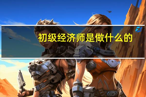 初级经济师是做什么的