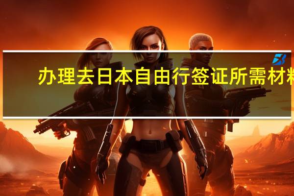 办理去日本自由行签证所需材料(办理去日本自由行签证所需材料有哪些)