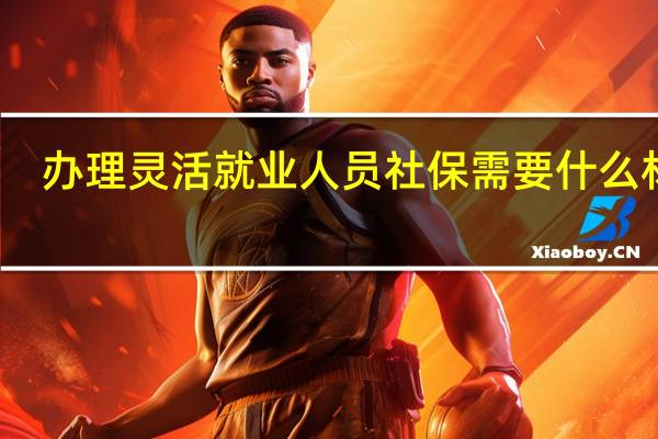 办理灵活就业人员社保需要什么材料