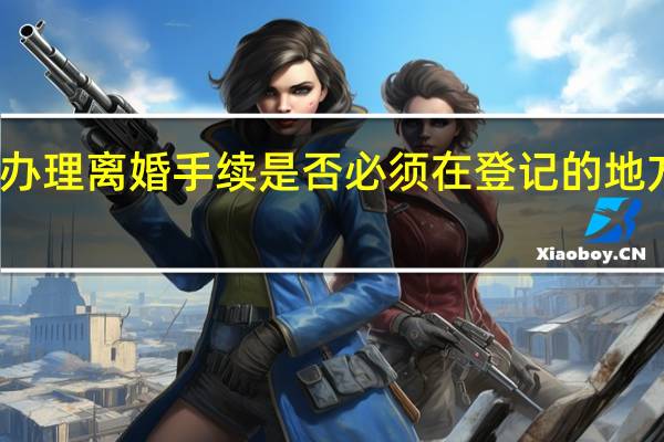 办理离婚手续是否必须在登记的地方办理