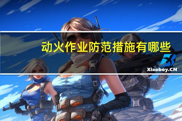 动火作业防范措施有哪些