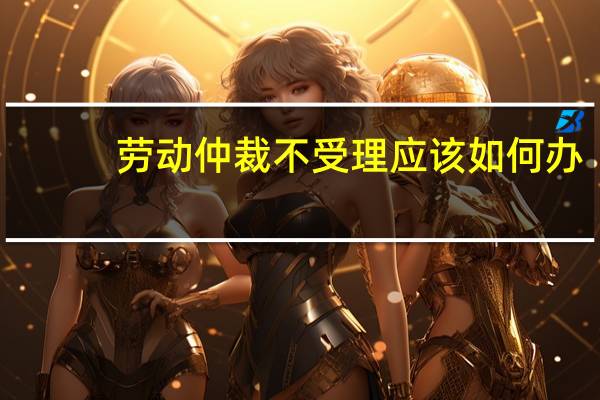 劳动仲裁不受理应该如何办