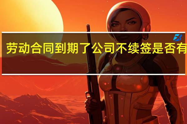 劳动合同到期了公司不续签是否有赔偿