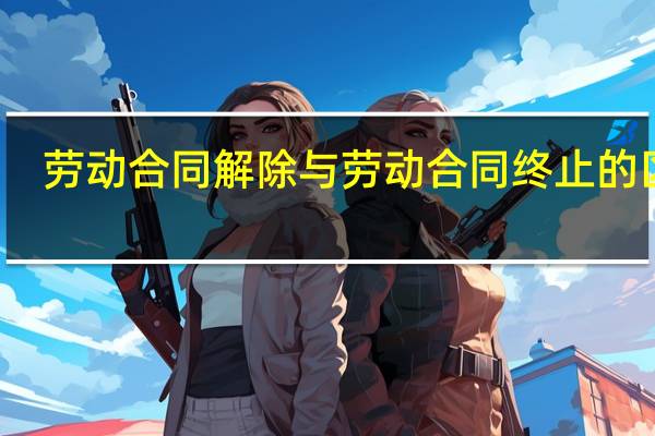 劳动合同解除与劳动合同终止的区别