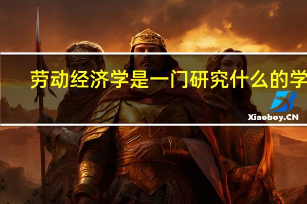 劳动经济学是一门研究什么的学问