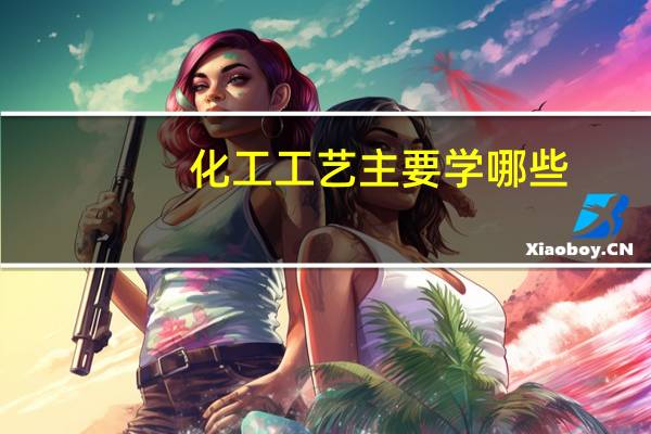 化工工艺主要学哪些