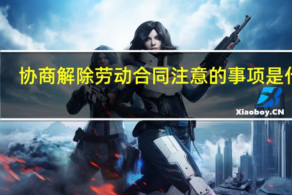 协商解除劳动合同注意的事项是什么