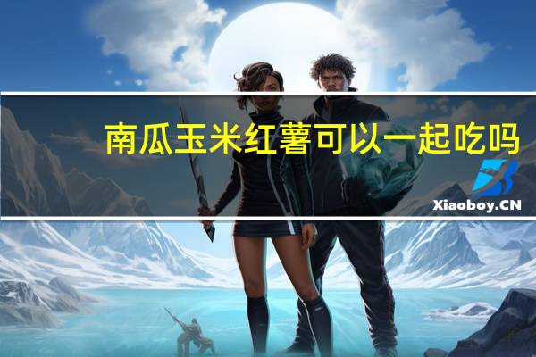 南瓜玉米红薯可以一起吃吗