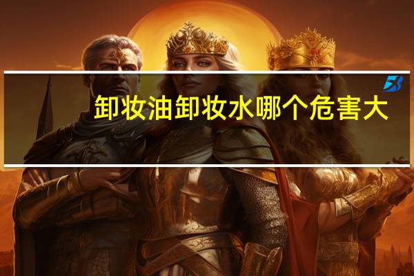 卸妆油卸妆水哪个危害大