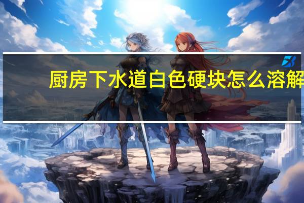 厨房下水道白色硬块怎么溶解