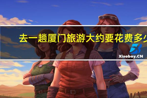 去一趟厦门旅游大约要花费多少
