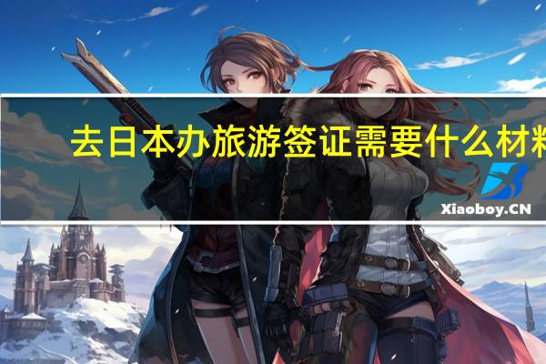 去日本办旅游签证需要什么材料(去日本办签证需要哪些材料)