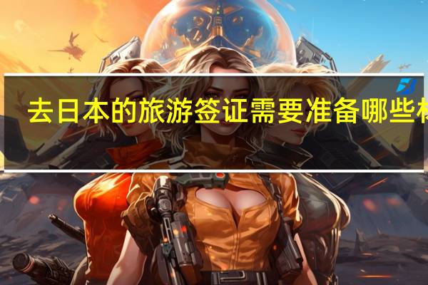 去日本的旅游签证需要准备哪些材料(去日本的签证需要什么材料)