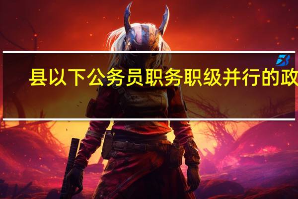 县以下公务员职务职级并行的政策