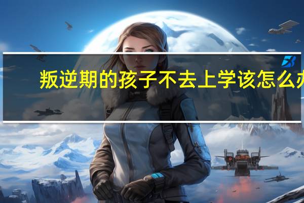 叛逆期的孩子不去上学该怎么办