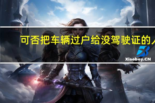 可否把车辆过户给没驾驶证的人