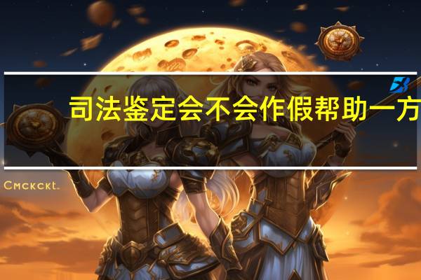司法鉴定会不会作假帮助一方