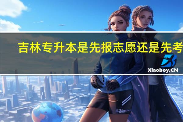 吉林专升本是先报志愿还是先考试