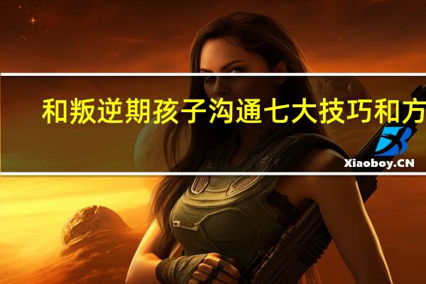 和叛逆期孩子沟通七大技巧和方式